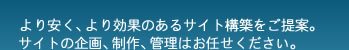 より安く、より効果のあるサイト構築をご提案。サイトの企画、制作、管理はお任せください。